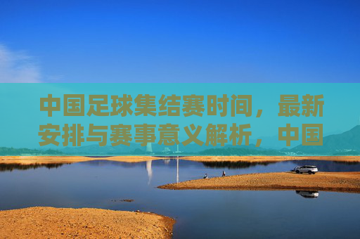 中国足球集结赛时间,最新安排与赛事意义解析,中国足球集结赛最新时间安排与赛事意义解析