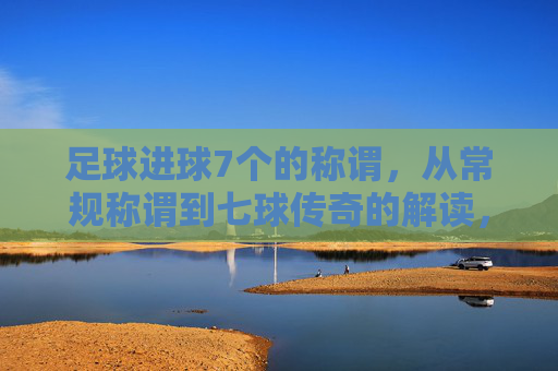 足球进球7个的称谓,从常规称谓到七球传奇的解读,足球进球7个的称谓,从常规称谓到七球传奇的深度解读