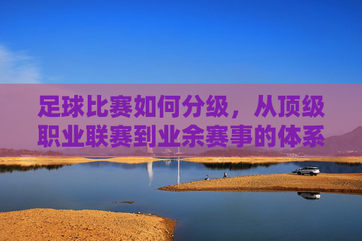 足球比赛如何分级，从顶级职业联赛到业余赛事的体系解析