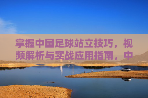 掌握中国足球站立技巧，视频解析与实战应用指南，中国足球站立技巧，视频解析与实战应用指南