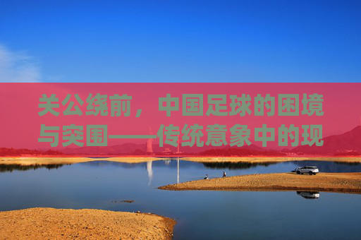 关公绕前,中国足球的困境与突围——传统意象中的现代足球破局思考,关公绕前,中国足球的困境与突围——传统意象中的现代足球破局思考