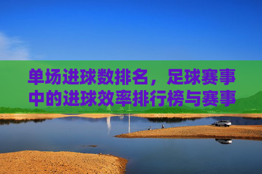 单场进球数排名,足球赛事中的进球效率排行榜与赛事分析
