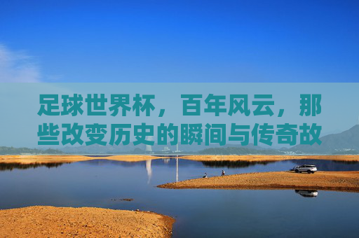 足球世界杯，百年风云，那些改变历史的瞬间与传奇故事，足球世界杯百年风云，那些改变历史的瞬间与传奇故事