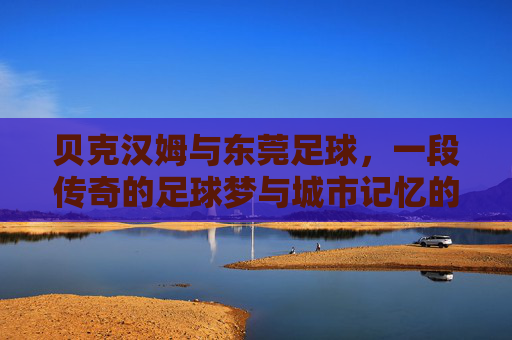 贝克汉姆与东莞足球,一段传奇的足球梦与城市记忆的交融,贝克汉姆与东莞足球,传奇的足球梦与城市记忆的交融