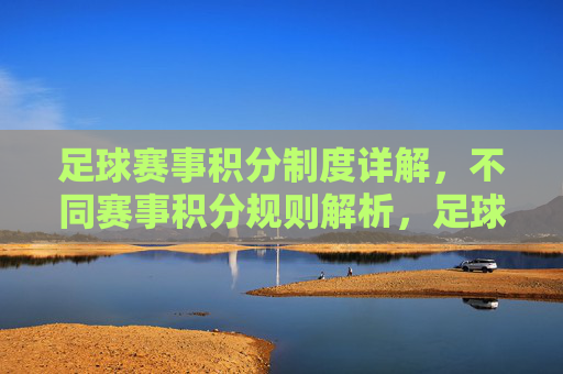 足球赛事积分制度详解,不同赛事积分规则解析,足球赛事积分制度详解,不同赛事积分规则解析