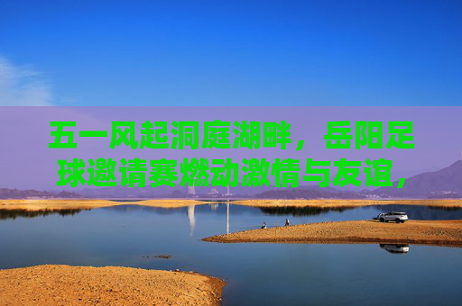 五一风起洞庭湖畔,岳阳足球邀请赛燃动激情与友谊,五一风起洞庭湖畔,岳阳足球邀请赛燃动激情与友谊