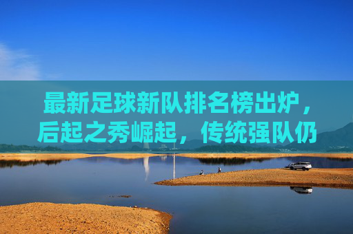 最新足球新队排名榜出炉，后起之秀崛起，传统强队仍占主导，哪些新军值得期待？最新足球新队排名出炉，后起之秀崛起，传统强队仍占主导，哪些新军值得期待？