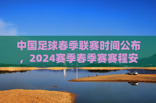 中国足球春季联赛时间公布，2024赛季春季赛赛程安排详解，中国足球春季联赛时间公布，2024赛季春季赛赛程安排详解
