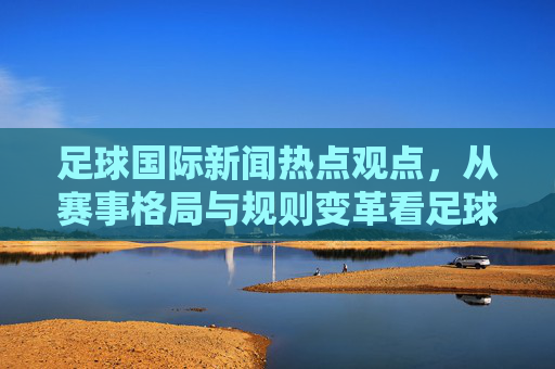足球国际新闻热点观点,从赛事格局与规则变革看足球文化的全球化与本土化博弈——以2024欧洲杯及后续赛事为视角