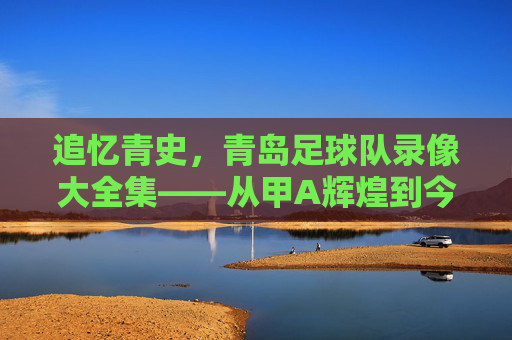 追忆青史,青岛足球队录像大全集——从甲A辉煌到今日传承的每一个精彩瞬间,追忆青史,青岛足球队录像大全集——从甲A辉煌到今日传承的每一个精彩瞬间