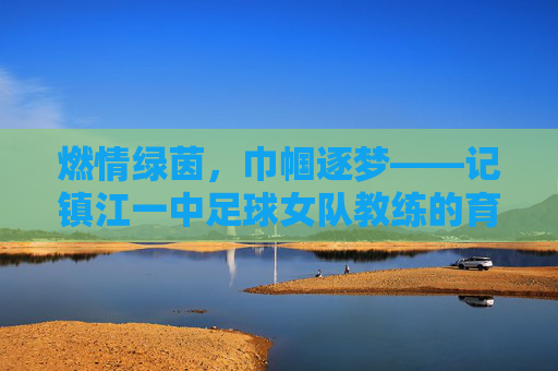 燃情绿茵,巾帼逐梦——记镇江一中足球女队教练的育人之路,燃情绿茵,巾帼逐梦——记镇江一中足球女队教练的育人之路