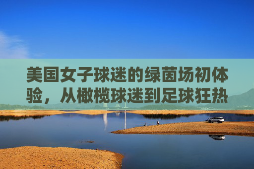 美国女子球迷的绿茵场初体验,从橄榄球迷到足球狂热者的燃情之夜,美国女子球迷的绿茵场初体验,从橄榄球迷到足球狂热者的燃情之夜