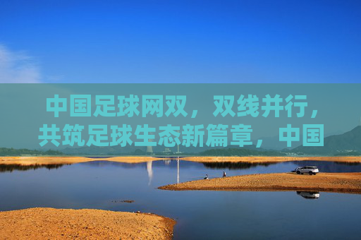 中国足球网双，双线并行，共筑足球生态新篇章，中国足球网双线并行，共筑足球生态新篇章