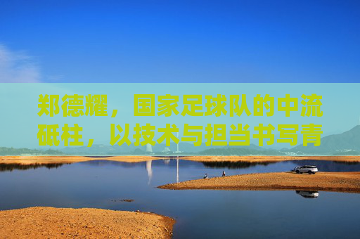 郑德耀，国家足球队的中流砥柱，以技术与担当书写青春足球的荣光，郑德耀，国家足球队中流砥柱，以技术与担当书写青春足球荣光