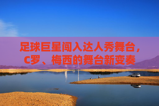 足球巨星闯入达人秀舞台，C罗、梅西的舞台新变奏