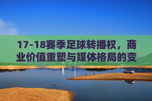 17-18赛季足球转播权,商业价值重塑与媒体格局的变革