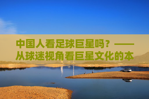 中国人看足球巨星吗?——从球迷视角看巨星文化的本土化,中国人看足球巨星吗?——从球迷视角看巨星文化的本土化