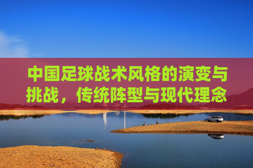 中国足球战术风格的演变与挑战,传统阵型与现代理念的博弈