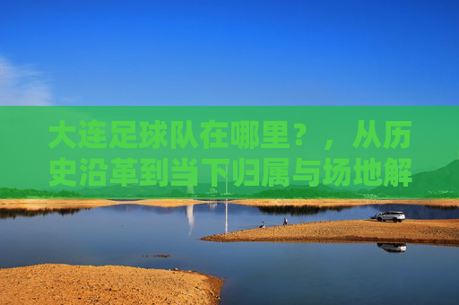 大连足球队在哪里?,从历史沿革到当下归属与场地解析