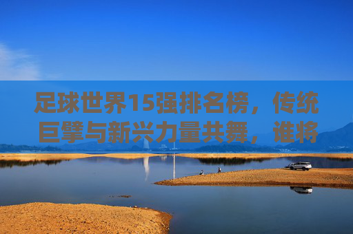 足球世界15强排名榜,传统巨擘与新兴力量共舞,谁将主导未来赛场?足球世界15强排名榜,传统巨擘与新兴力量共舞,谁将主导未来赛场?