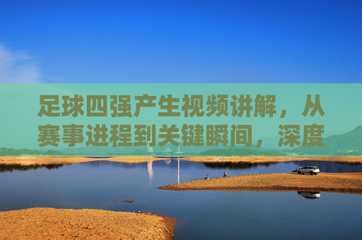 足球四强产生视频讲解，从赛事进程到关键瞬间，深度解析赛事走向