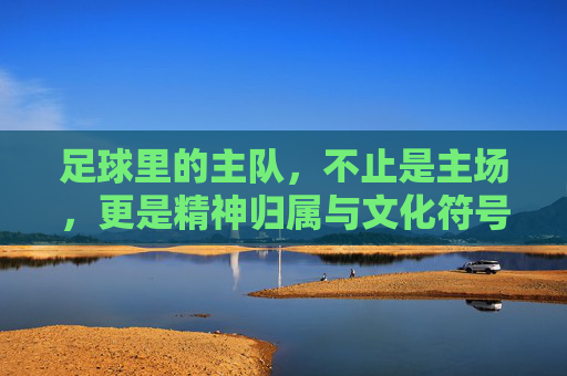 足球里的主队,不止是主场,更是精神归属与文化符号