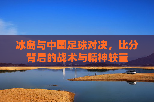 冰岛与中国足球对决,比分背后的战术与精神较量