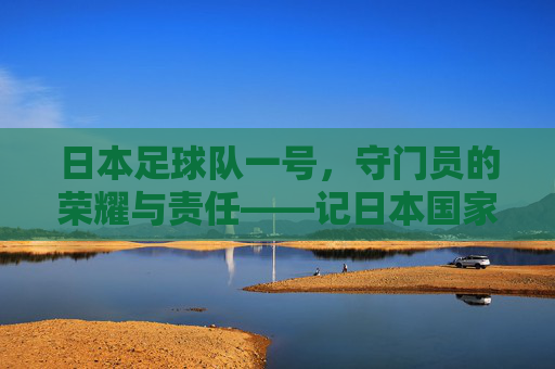 日本足球队一号,守门员的荣耀与责任——记日本国家男子足球队一号门将的职业生涯与国家荣耀,日本足球队一号,守门员的荣耀与责任——记日本国家男子足球队一号门将的职业生涯与国家荣耀