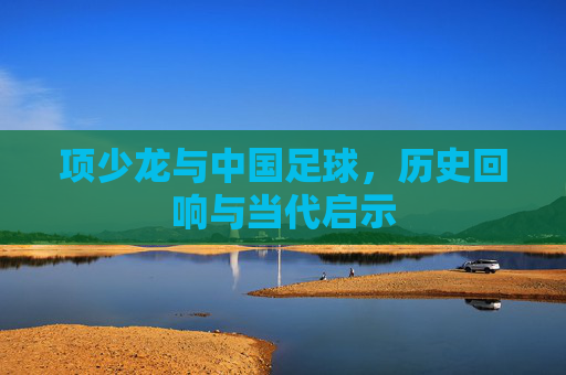 项少龙与中国足球,历史回响与当代启示