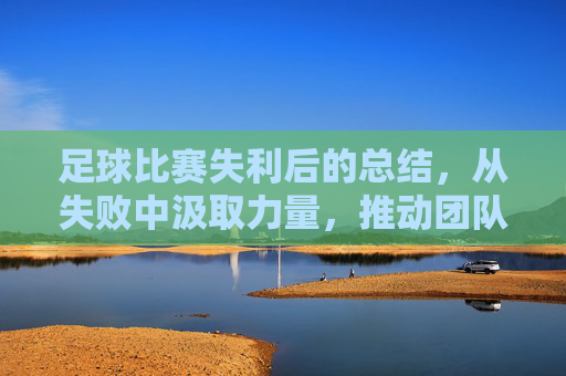 足球比赛失利后的总结,从失败中汲取力量,推动团队持续进步,足球失利总结,以失败为镜,推动团队持续精进