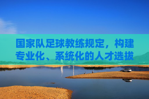 国家队足球教练规定，构建专业化、系统化的人才选拔与培养框架，国家队足球教练，构建专业化、系统化的人才选拔与培养框架
