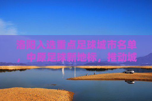 洛阳入选重点足球城市名单，中原足球新地标，推动城市体育事业再上新台阶，洛阳入选重点足球城市名单，中原足球新地标，推动城市体育事业再上新台阶