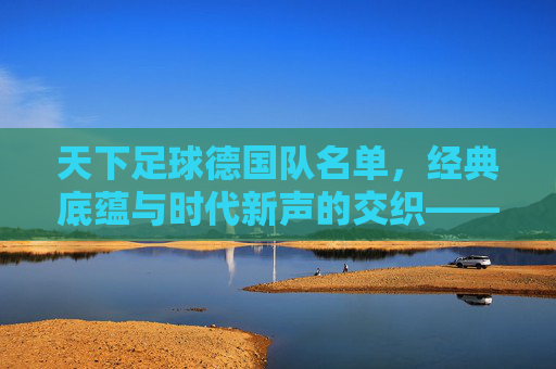 天下足球德国队名单,经典底蕴与时代新声的交织——解析德国队阵容的传承与革新