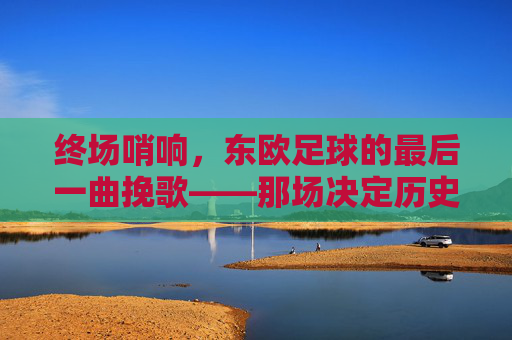 终场哨响,东欧足球的最后一曲挽歌——那场决定历史终章的告别赛,终场哨响,东欧足球的最后一曲挽歌——那场决定历史终章的告别赛