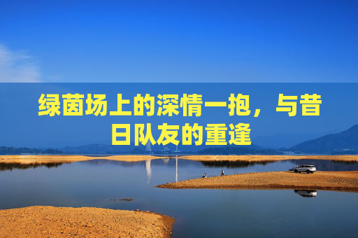 绿茵场上的深情一抱,与昔日队友的重逢