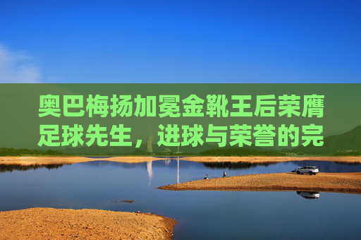 奥巴梅扬加冕金靴王后荣膺足球先生，进球与荣誉的完美双冠王，奥巴梅扬双冠加冕，金靴王与足球先生荣耀加身