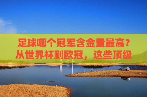 足球哪个冠军含金量最高?从世界杯到欧冠,这些顶级赛事的含金量究竟如何?足球哪个冠军含金量最高?从世界杯到欧冠,这些顶级赛事的含金量究竟如何?