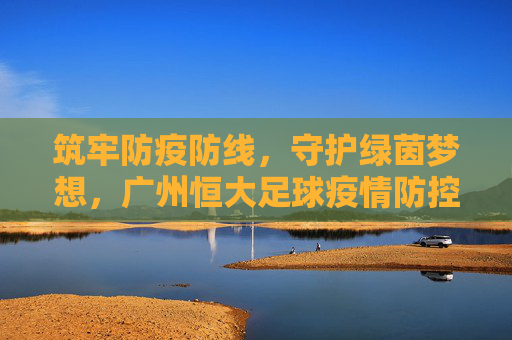 筑牢防疫防线,守护绿茵梦想,广州恒大足球疫情防控实践与思考