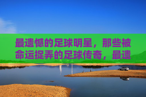 最遗憾的足球明星,那些被命运捉弄的足球传奇,最遗憾的足球明星,那些被命运捉弄的足球传奇