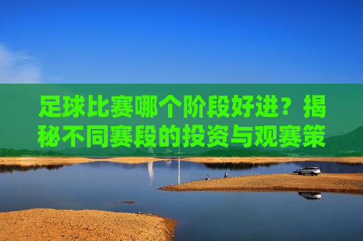 足球比赛哪个阶段好进?揭秘不同赛段的投资与观赛策略,足球比赛哪个阶段好进?揭秘不同赛段的投资与观赛策略