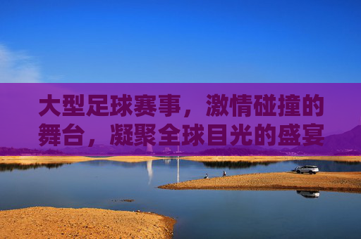 大型足球赛事,激情碰撞的舞台,凝聚全球目光的盛宴,大型足球赛事,激情碰撞的舞台,凝聚全球目光的盛宴