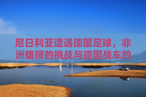 尼日利亚遭遇德国足球，非洲雄狮的挑战与德国战车的碾压？尼日利亚遭遇德国足球，非洲雄狮的挑战与德国战车的碾压？