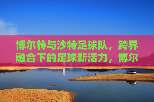 博尔特与沙特足球队,跨界融合下的足球新活力,博尔特与沙特足球队,跨界融合下的足球新活力