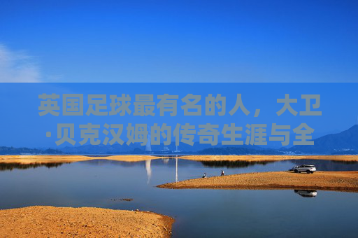 英国足球最有名的人,大卫·贝克汉姆的传奇生涯与全球影响力,大卫·贝克汉姆,英国足球传奇的巅峰生涯与全球影响力