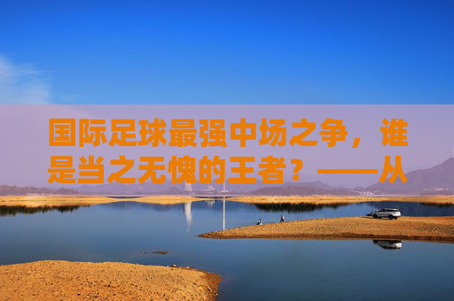 国际足球最强中场之争,谁是当之无愧的王者?——从技术、战术到数据的深度解析