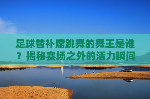 足球替补席跳舞的舞王是谁?揭秘赛场之外的活力瞬间,足球替补席跳舞的舞王是谁?揭秘赛场之外的活力瞬间