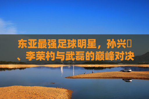东亚最强足球明星,孙兴慜、李荣杓与武磊的巅峰对决——谁是本土与欧陆的真正王者?东亚最强足球明星,孙兴慜、李荣杓与武磊的巅峰对决——谁是本土与欧陆的真正王者?