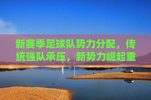 新赛季足球队势力分配,传统强队承压,新势力崛起重塑联赛格局,新赛季足球队势力分配,传统强队承压,新势力崛起重塑联赛格局