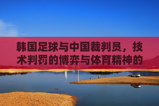 韩国足球与中国裁判员，技术判罚的博弈与体育精神的坚守