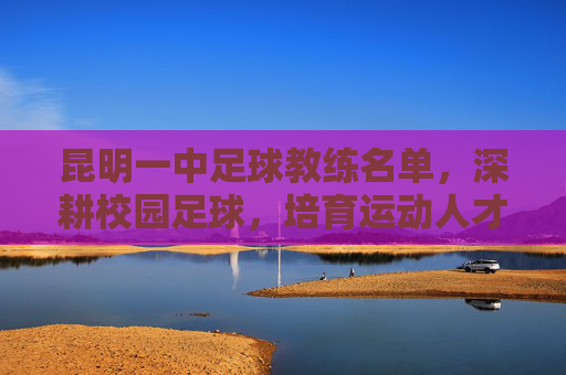 昆明一中足球教练名单,深耕校园足球,培育运动人才
